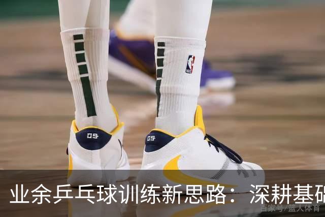业余乒乓球训练新思路：深耕基础与实战结合