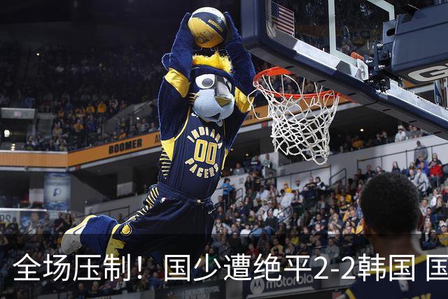全场压制！国少遭绝平2-2韩国 国少第87分钟送点3胜1平以第二晋级