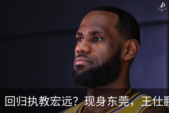 回归执教宏远？现身东莞，王仕鹏上任总教练，官宣决定，易建联助阵