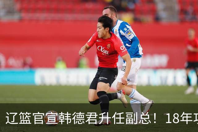 辽篮官宣韩德君升任副总！18年功勋直接掌印，郭艾伦回归有转机